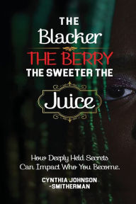 Title: The Blacker The Berry, The Sweeter The Juice: How Deeply Held Secrets Can Impact Who You Become!, Author: Cynthia Smitherman