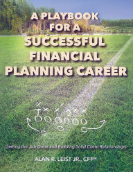 Title: A Playbook for a Successful Financial Planning Career: Getting the Job Done and Building Solid Client Relationships, Author: CFPï Alan R. Leist Jr.