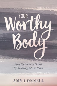 Title: Your Worthy Body: Find Freedom in Health by Breaking All the Rules, Author: Amy Connell