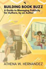 Title: Building Book Buzz: A Guide to Managing Publicity for Authors, by an Author, Author: Athena Hernandez