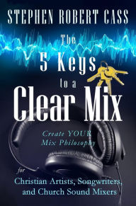 Title: The 5 Keys to a Clear Mix: Create YOUR Mix Philosophy for Christian Artists, Songwriters, and Church Sound Mixers, Author: Stephen Robert Cass