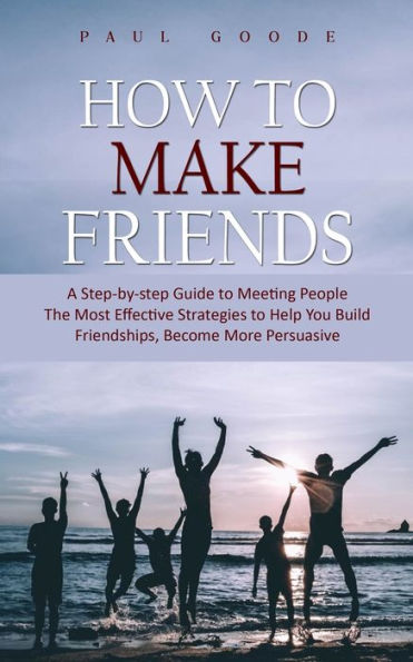 How to Make Friends: A Step-by-step Guide to Meeting People (The Most Effective Strategies to Help You Build Friendships, Become More Persuasive)