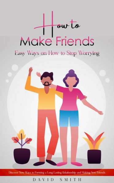 How to Make Friends: Easy Ways on How to Stop Worrying (Discover New Ways to Forming a Long Lasting Relationship and Making New Friends)