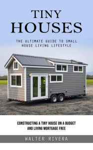 Title: Tiny Houses: The Ultimate Guide to Small House Living Lifestyle (Constructing a Tiny House on a Budget and Living Mortgage Free), Author: Walter Rivera