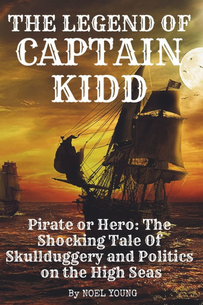 The Legend of Captain Kidd: Pirate or Hero: The Shocking Tale Of Skulldugery and Politics on the High Seas