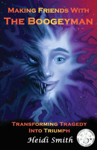 Title: Making Friends With The Boogeyman: Transforming Tragedy Into Triumph, Author: Heidi Smith