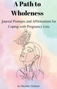 Title: A Path to Wholeness: Journal Prompts and Affirmations for Coping with Pregnancy Loss, Author: Heather Dolson