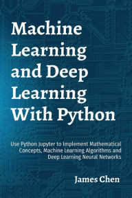 Title: Machine Learning and Deep Learning With Python: Use Python Jupyter to Implement Mathematical Concepts, Machine Learning Algorithms and Deep Learning Neural Networks, Author: James Chen