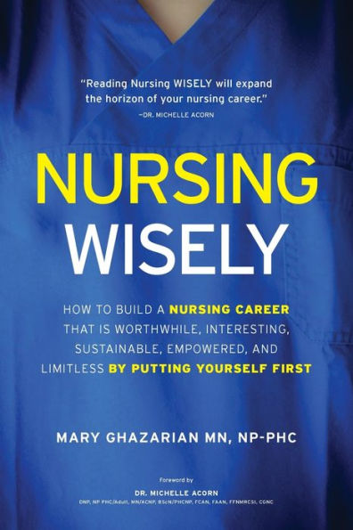 Nursing Wisely: How to Build a Nursing Career that is Worthwhile, Interesting, Sustainable, Empowered, and Limitless by Putting Yourself First