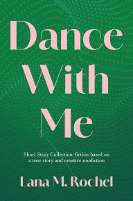Title: Dance with Me: Short Story Collection: fiction based on a true story and creative nonfiction, Author: Lana M. Rochel