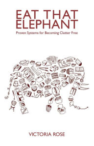 Title: Eat That Elephant - Proven Systems for Becoming Clutter Free, Author: Victoria Rose