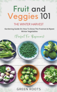 Title: Fruit & Veggies 101 - The Winter Harvest: Gardening Guide on How to Grow the Freshest & Ripest Winter Vegetables (Perfect for Beginners), Author: Green Roots