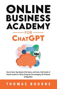 Title: The Online Business Academy for ChatGPT: How to Start, Stay Ahead of the Game, and Scale a Side Hustle of Passive Income to 10k by Using the Ever-changing Yet Profound AI Algorithm, Author: Thomas Bourne