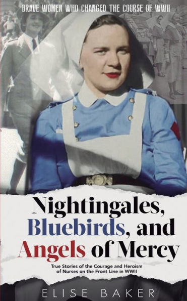 Nightingales, Bluebirds and Angels of Mercy: True Stories the Courage Heroism Nurses on Front Line WWII
