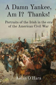 Title: A Damn Yankee, Am I? Thanks!: Portraits of the Irish in the era of the American Civil War, Author: Aidan O'Hara