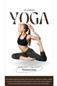Title: Yoga for Beginners: A Complete Step-by-Step Self-Practice Guide to Simple Yoga Poses and Breathing Exercises to Calm the Mind, Relieve Stress, Strengthen the Body, and Increase Flexibility, Author: Body And Spirit Masterclass Mind