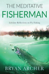 Title: The Meditative Fisherman: Lifetime Reflections on Fly Fishing, Author: Bryan Archer