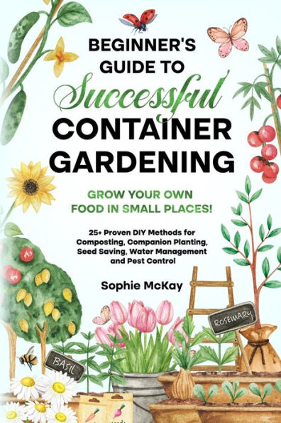 Beginner's Guide to Successful Container Gardening: Grow Your Own Food in Small Places! 25+ Proven DIY Methods for Composting, Companion Planting, Seed Saving, Water Management and Pest Control
