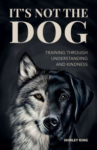 Title: It's Not The Dog: Training Through Understanding And Kindness, Author: Shirley King