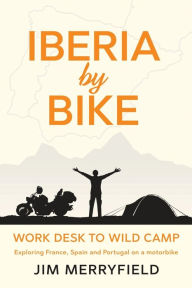 Title: Iberia by Bike: Work Desk to Wild Camp: Exploring France, Spain and Portugal on a motorbike., Author: Jim Merryfield