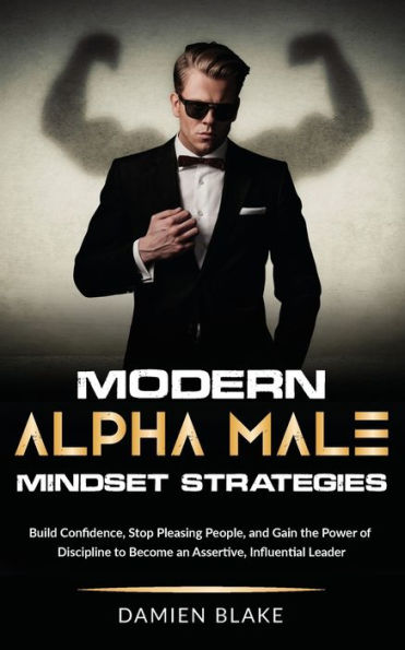 Modern Alpha Male Mindset Strategies: Build Confidence, Stop Pleasing People, and Gain the Power of Discipline to Become an Assertive, Influential Leader