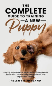 Title: The Complete Guide To Training A New Puppy: Step by Step Guide for Beginners Including House, Potty, and Crate Training, Leash, Recall, and Separation Anxiety., Author: Helen Sutherland