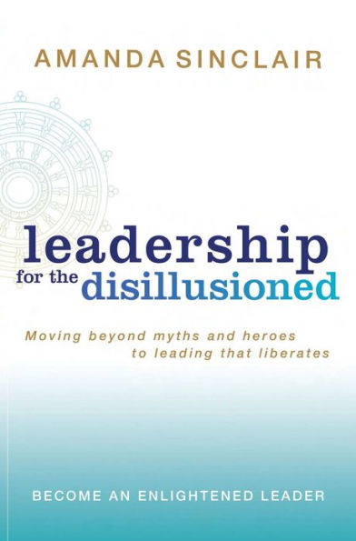 Leadership for the Disillusioned: Moving Beyond Myths and Heroes to Leading That Liberates