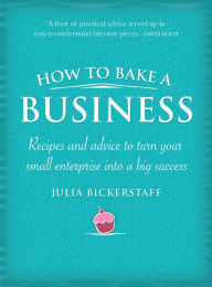Title: How to Bake a Business: Recipes and Advice to Turn Your Small Enterprise Into a Big Success, Author: Julia Bickerstaff