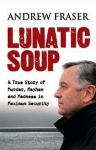 Title: Lunatic Soup: A True Story of Murder, Mayhem and Madness in Maximum Sec, Author: Andrew Fraser