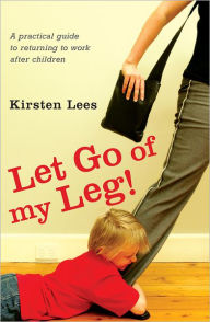 Title: Let Go of My Leg: A Practical Guide to Returning to Work After Children, Author: Kirsten Lees