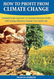 Title: How to Profit From Climate Change: A Breakthrough Approach to Increase Business Profits With Energy Efficiency Despite the Carbon Tax, Author: Francis J Barram