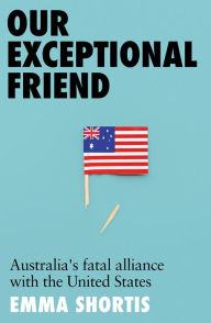 Title: Our Exceptional Friend: Australia's Fatal Alliance with the United States, Author: Emma Shortis