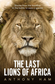 The Last Lions of Africa: Stories From the Frontline in the Battle to Save a Species