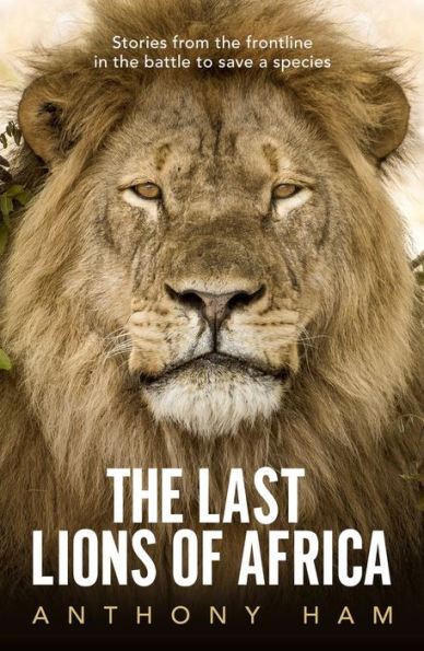 the Last Lions of Africa: Stories From Frontline Battle to Save a Species