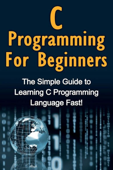 C Programming For Beginners: The Simple Guide to Learning Language Fast!