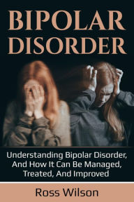 Title: Bipolar Disorder: Understanding Bipolar Disorder, and how it can be managed, treated, and improved, Author: Ross Wilson