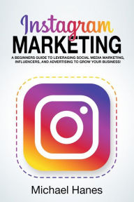 Title: Instagram Marketing: A beginners guide to leveraging social media marketing, influencers, and advertising to grow your business!, Author: Michael Hanes