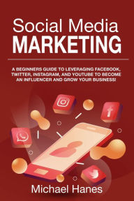 Title: Social Media Marketing: A beginners guide to leveraging Facebook, Twitter, Instagram, and YouTube to become an influencer and grow your business!, Author: Michael Hanes