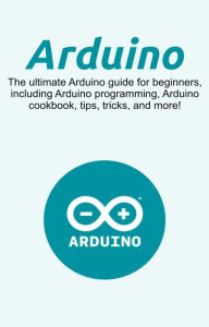 Title: Arduino: The ultimate Arduino guide for beginners, including Arduino programming, Arduino cookbook, tips, tricks, and more!, Author: Craig Newport