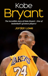 Title: Kobe Bryant: The incredible story of Kobe Bryant - one of basketball's greatest players!, Author: Jordan Lowe