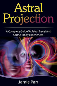 Title: Astral Projection: A Complete Guide to Astral Travel and Out of Body Experiences, Author: Jamie Parr