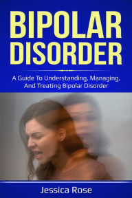 Title: Bipolar Disorder: A Guide to Understanding, Managing, and Treating Bipolar Disorder, Author: Jessica Rose