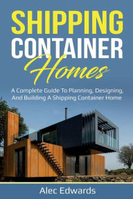 Title: Shipping Container Homes: A Complete Guide to Planning, Designing, and Building A Shipping Container Home, Author: Alec Edwards