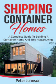 Title: Shipping Container Homes: A Complete Guide to Building a Container Home and Tiny House Living, Author: Peter Johnson