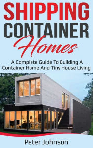 Title: Shipping Container Homes: A Complete Guide to Building a Container Home and Tiny House Living, Author: Peter Johnson