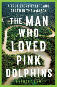 Title: The Man Who Loved Pink Dolphins: A true story of life and death in the Amazon, Author: Anthony Ham