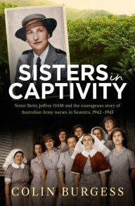 Title: Sisters in Captivity: Sister Betty Jeffrey OAM and the courageous story of Australian Army nurses in Sumatra, 1942-1945, Author: Colin Burgess