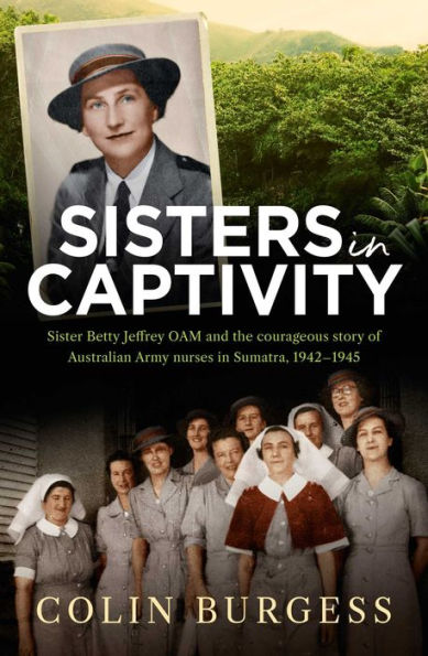 Sisters in Captivity: Sister Betty Jeffrey OAM and the courageous story of Australian Army nurses in Sumatra, 1942-1945