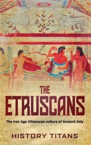 Title: The Etruscans: The Iron Age Villanovan Culture of Ancient Italy, Author: H Titans