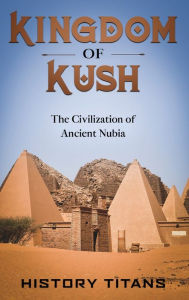 Title: Kingdom of Kush: The Civilization of Ancient Nubia, Author: History Titans